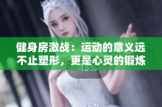 健身房激战：运动的意义远不止塑形，更是心灵的锻炼与释放