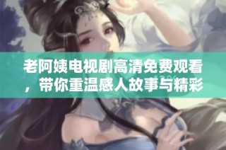 老阿姨电视剧高清免费观看，带你重温感人故事与精彩瞬间