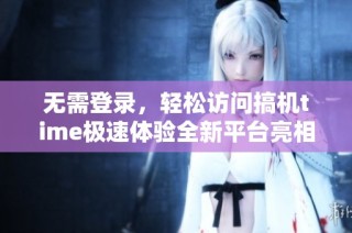 无需登录，轻松访问搞机time极速体验全新平台亮相