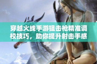 穿越火线手游狙击枪精准调校技巧，助你提升射击手感和游戏体验秘籍