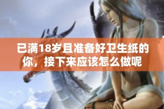 已满18岁且准备好卫生纸的你，接下来应该怎么做呢