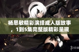 杨思敏精彩演绎成人版故事，1到5集完整版精彩呈现