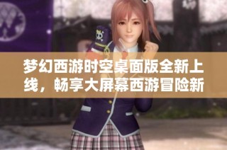 梦幻西游时空桌面版全新上线，畅享大屏幕西游冒险新体验
