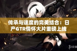 传承与速度的完美结合：日产GTR情怀大片重磅上线