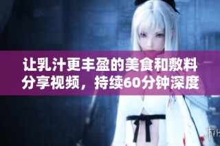 让乳汁更丰盈的美食和敷料分享视频，持续60分钟深度体验