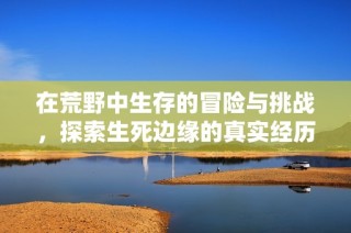 在荒野中生存的冒险与挑战，探索生死边缘的真实经历