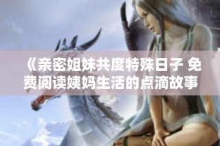 《亲密姐妹共度特殊日子 免费阅读姨妈生活的点滴故事》