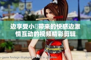 边享受小泬带来的快感边激情互动的视频精彩剪辑