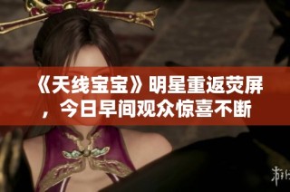 《天线宝宝》明星重返荧屏，今日早间观众惊喜不断