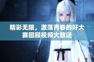 精彩无限，激荡青春的好大赛回顾视频大放送