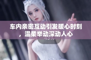 车内亲密互动引发暖心时刻，温柔举动深动人心