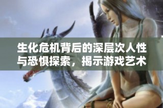 生化危机背后的深层次人性与恐惧探索，揭示游戏艺术的独特魅力与价值