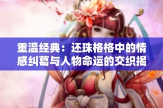 重温经典：还珠格格中的情感纠葛与人物命运的交织揭秘