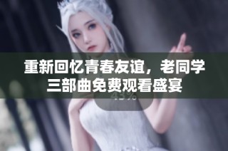 重新回忆青春友谊，老同学三部曲免费观看盛宴