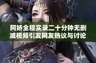阿娇全程实录二十分钟无删减视频引发网友热议与讨论
