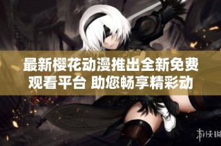 最新樱花动漫推出全新免费观看平台 助您畅享精彩动漫世界