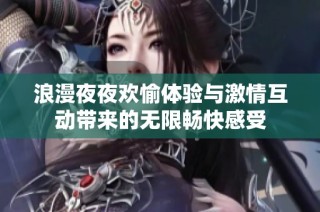 浪漫夜夜欢愉体验与激情互动带来的无限畅快感受