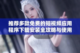 推荐多款免费的短视频应用程序下载安装全攻略与使用技巧