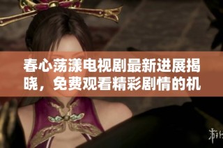 春心荡漾电视剧最新进展揭晓，免费观看精彩剧情的机会来了
