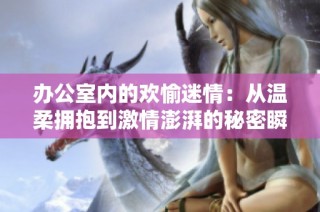 办公室内的欢愉迷情：从温柔拥抱到激情澎湃的秘密瞬间
