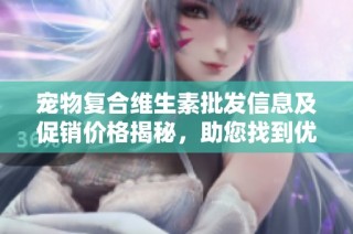 宠物复合维生素批发信息及促销价格揭秘，助您找到优质货源和实惠选择