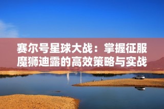 赛尔号星球大战：掌握征服魔狮迪露的高效策略与实战技巧指南