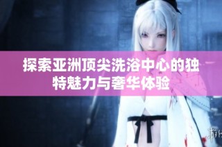 探索亚洲顶尖洗浴中心的独特魅力与奢华体验