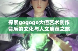 探索gogogo大但艺术创作背后的文化与人文底蕴之旅