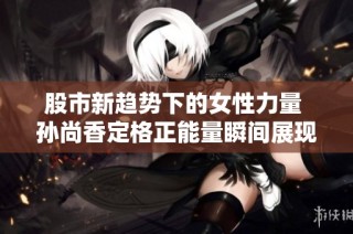 股市新趋势下的女性力量 孙尚香定格正能量瞬间展现独立魅力