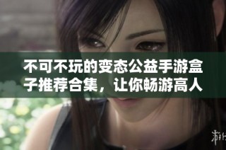 不可不玩的变态公益手游盒子推荐合集，让你畅游高人气游戏世界