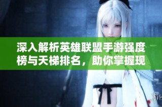 深入解析英雄联盟手游强度榜与天梯排名，助你掌握现阶段最佳英雄选择与策略