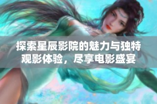 探索星辰影院的魅力与独特观影体验，尽享电影盛宴