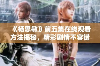 《杨思敏》前五集在线观看方法揭秘，精彩剧情不容错过