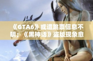 《GTA6》或遭跳票信息不明；《黑神话》盗版现象愈演愈烈
