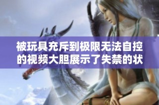 被玩具充斥到极限无法自控的视频大胆展示了失禁的状态