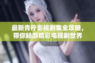 最新青柠影视剧集全攻略，带你畅游精彩电视剧世界