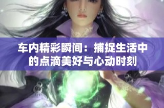 车内精彩瞬间：捕捉生活中的点滴美好与心动时刻