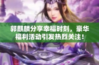 郭麒麟分享幸福时刻，豪华福利活动引发热烈关注！