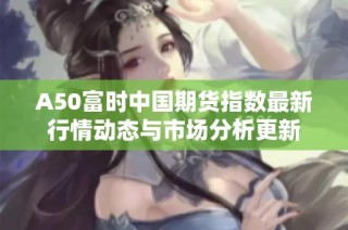 A50富时中国期货指数最新行情动态与市场分析更新