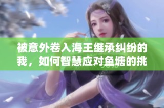 被意外卷入海王继承纠纷的我，如何智慧应对鱼塘的挑战与机遇