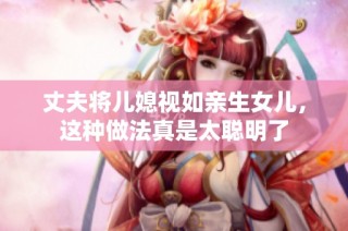 丈夫将儿媳视如亲生女儿，这种做法真是太聪明了