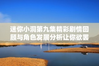 迷你小洞第九集精彩剧情回顾与角色发展分析让你欲罢不能