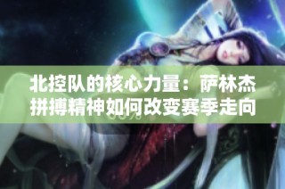 北控队的核心力量：萨林杰拼搏精神如何改变赛季走向
