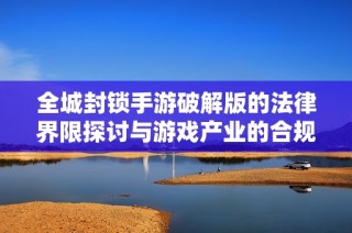 全城封锁手游破解版的法律界限探讨与游戏产业的合规发展分析