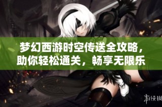 梦幻西游时空传送全攻略，助你轻松通关，畅享无限乐趣