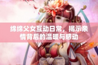绵绵父女互动日常，揭示亲情背后的温暖与感动