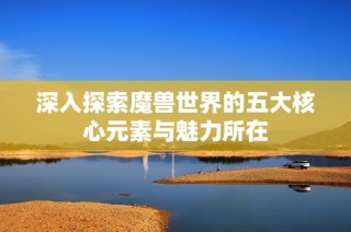 深入探索魔兽世界的五大核心元素与魅力所在