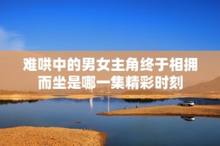 难哄中的男女主角终于相拥而坐是哪一集精彩时刻