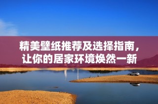 精美壁纸推荐及选择指南，让你的居家环境焕然一新