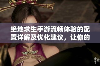 绝地求生手游流畅体验的配置详解及优化建议，让你的游戏运行无阻碍